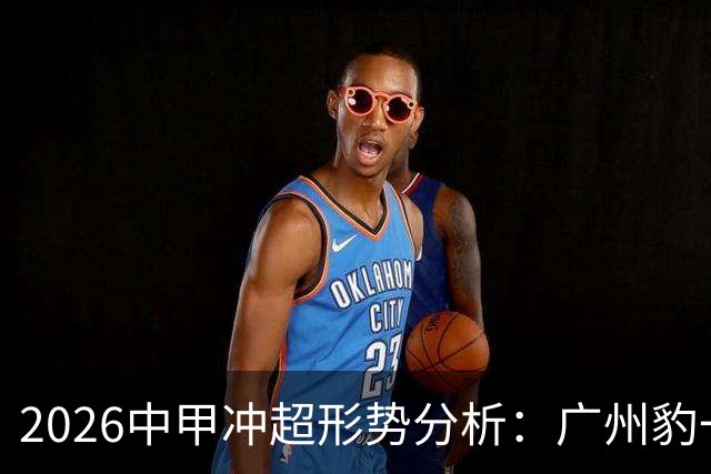 2026中甲冲超形势分析：广州豹一骑绝尘，7队竞争第二